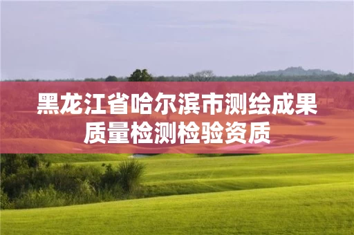 黑龙江省哈尔滨市测绘成果质量检测检验资质 黑龙江省哈尔滨市测绘成果质量检测检验资质