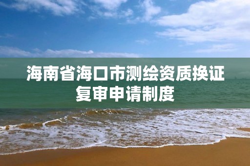 海南省海口市测绘资质换证复审申请制度