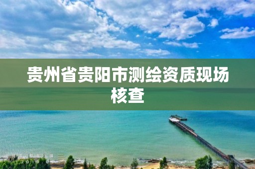 贵州省贵阳市测绘资质现场核查