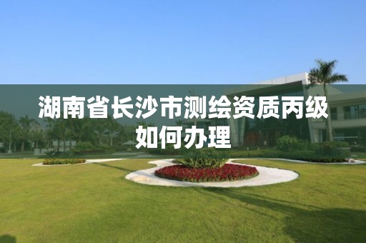 湖南省长沙市测绘资质丙级如何办理