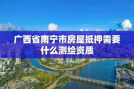 广西省南宁市房屋抵押需要什么测绘资质 广西省南宁市房屋抵押需要什么测绘资质