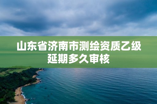 山东省济南市测绘资质乙级延期多久审核