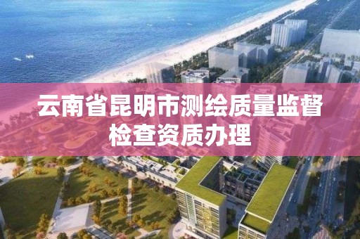 云南省昆明市测绘质量监督检查资质办理