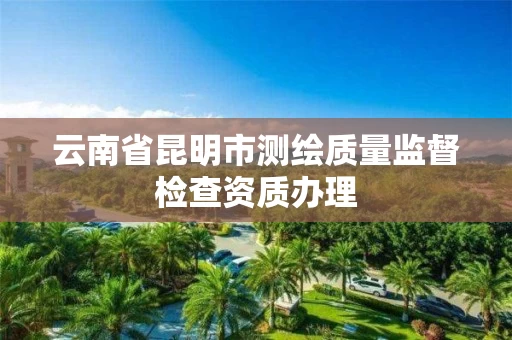 云南省昆明市测绘质量监督检查资质办理 云南省昆明市测绘质量监督检查资质办理