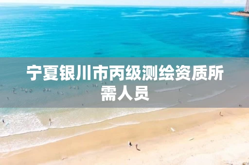 宁夏银川市丙级测绘资质所需人员 宁夏银川市丙级测绘资质所需人员