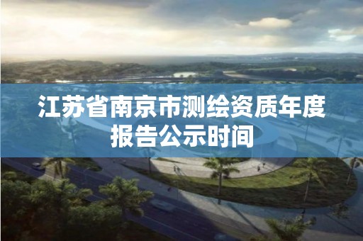 江苏省南京市测绘资质年度报告公示时间