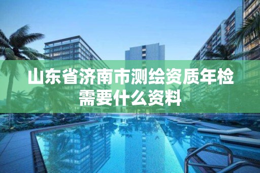 山东省济南市测绘资质年检需要什么资料