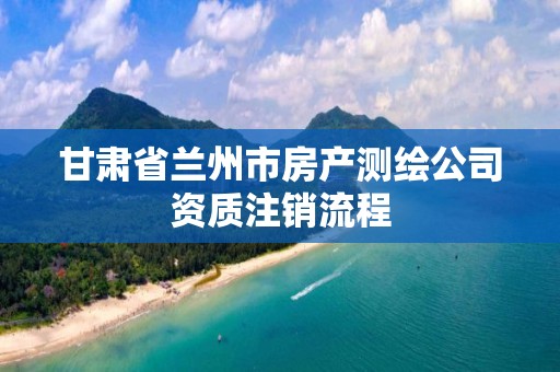 甘肃省兰州市房产测绘公司资质注销流程