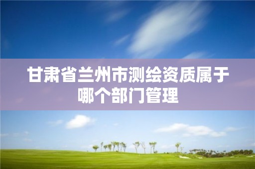 甘肃省兰州市测绘资质属于哪个部门管理