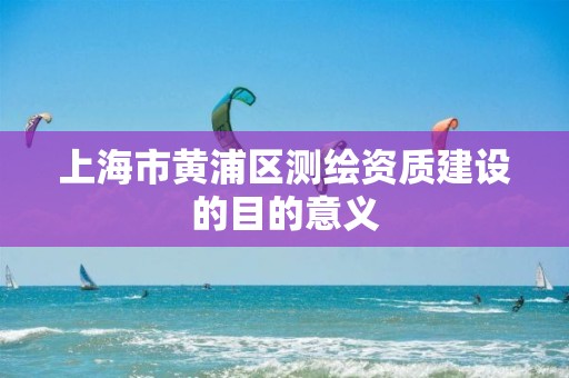 上海市黄浦区测绘资质建设的目的意义