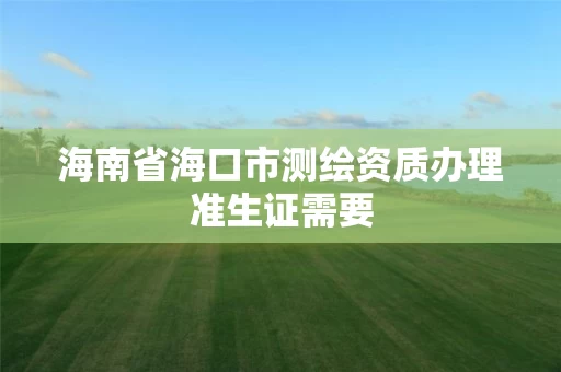 海南省海口市测绘资质办理准生证需要 海南省海口市测绘资质办理准生证需要