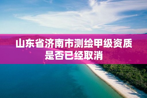 山东省济南市测绘甲级资质是否已经取消