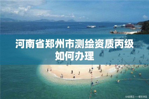 河南省郑州市测绘资质丙级如何办理