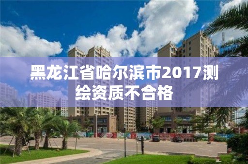 黑龙江省哈尔滨市2017测绘资质不合格