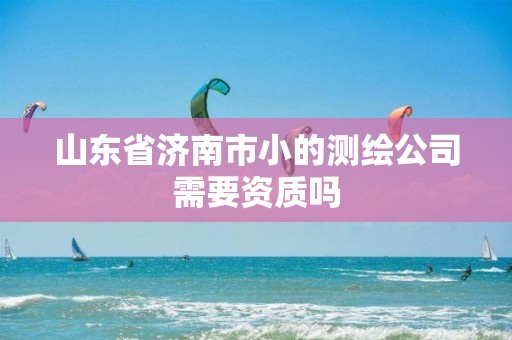 山东省济南市小的测绘公司需要资质吗