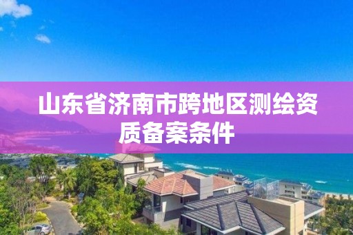 山东省济南市跨地区测绘资质备案条件