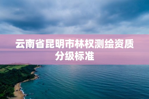 云南省昆明市林权测绘资质分级标准