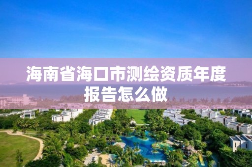 海南省海口市测绘资质年度报告怎么做