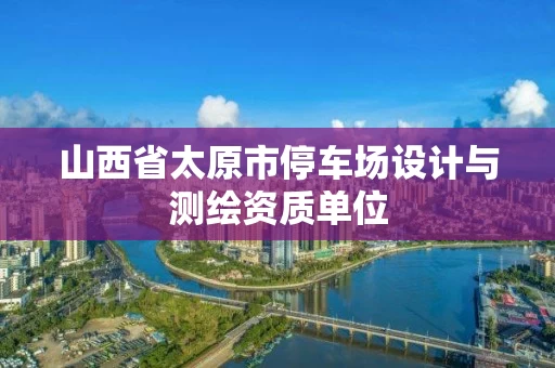 山西省太原市停车场设计与测绘资质单位 山西省太原市停车场设计与测绘资质单位