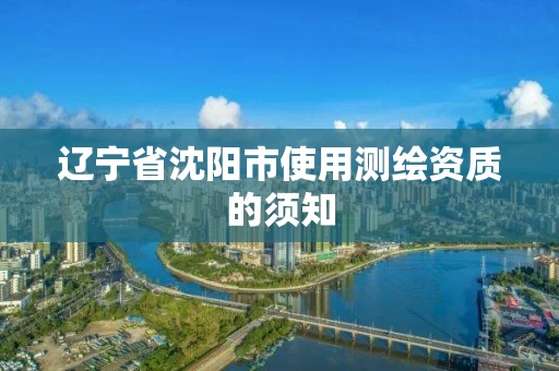 辽宁省沈阳市使用测绘资质的须知 辽宁省沈阳市使用测绘资质的须知