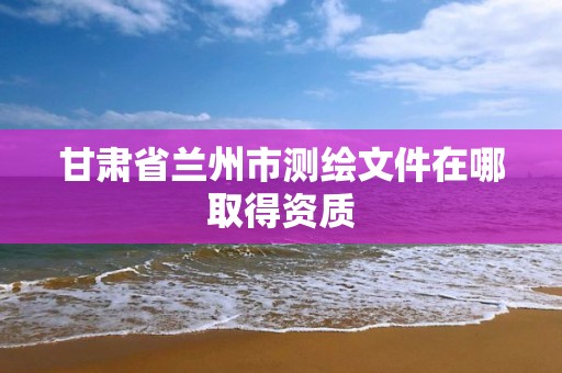 甘肃省兰州市测绘文件在哪取得资质