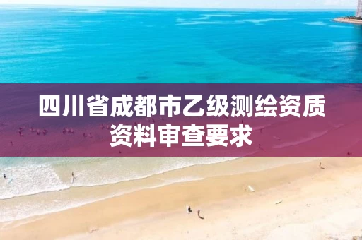 四川省成都市乙级测绘资质资料审查要求 四川省成都市乙级测绘资质资料审查要求