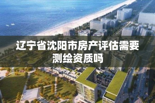 辽宁省沈阳市房产评估需要测绘资质吗