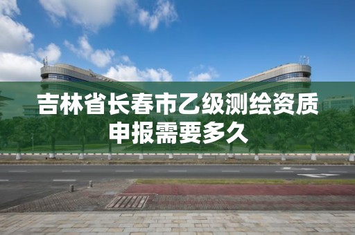 吉林省长春市乙级测绘资质申报需要多久