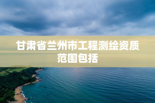 甘肃省兰州市工程测绘资质范围包括