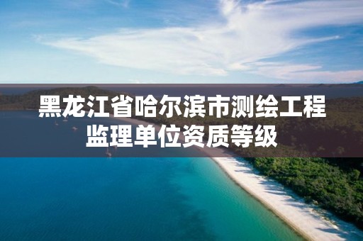 黑龙江省哈尔滨市测绘工程监理单位资质等级