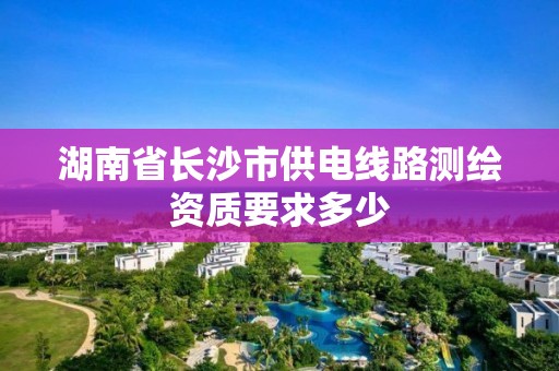 湖南省长沙市供电线路测绘资质要求多少