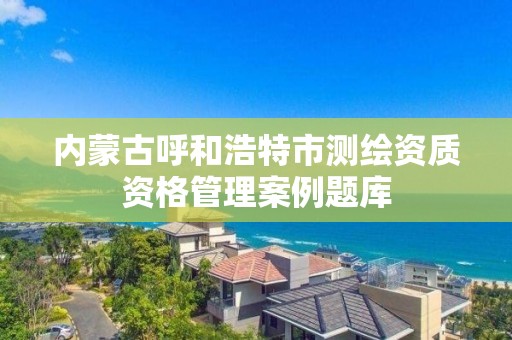 内蒙古呼和浩特市测绘资质资格管理案例题库