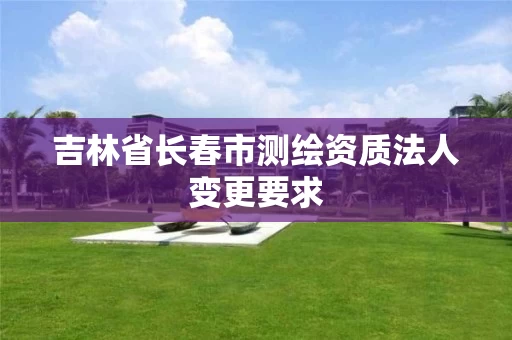 吉林省长春市测绘资质法人变更要求 吉林省长春市测绘资质法人变更要求