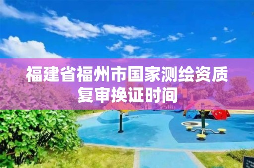 福建省福州市国家测绘资质复审换证时间