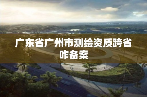 广东省广州市测绘资质跨省咋备案