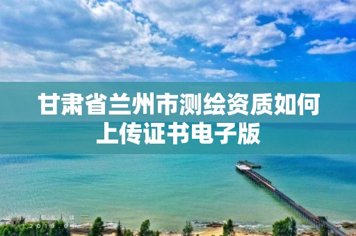 甘肃省兰州市测绘资质如何上传证书电子版