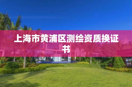 上海市黄浦区测绘资质换证书 上海市黄浦区测绘资质换证书