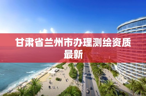 甘肃省兰州市办理测绘资质最新