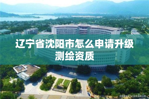 辽宁省沈阳市怎么申请升级测绘资质