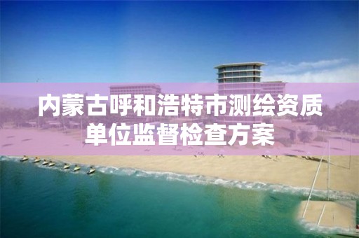 内蒙古呼和浩特市测绘资质单位监督检查方案