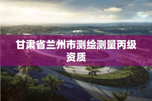 甘肃省兰州市测绘测量丙级资质