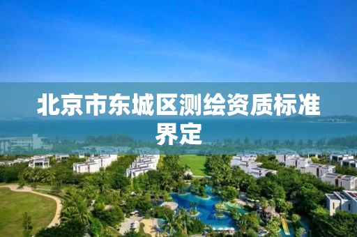 北京市东城区测绘资质标准界定 北京市东城区测绘资质标准界定