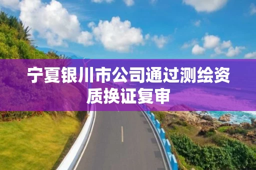 宁夏银川市公司通过测绘资质换证复审 宁夏银川市公司通过测绘资质换证复审