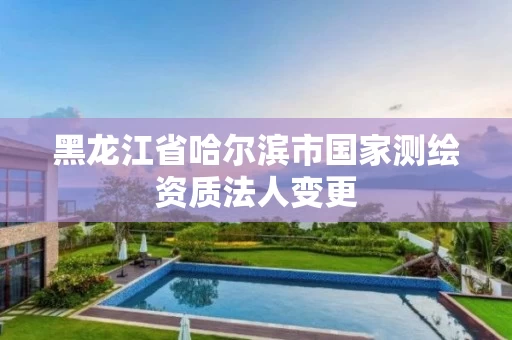 黑龙江省哈尔滨市国家测绘资质法人变更 黑龙江省哈尔滨市国家测绘资质法人变更
