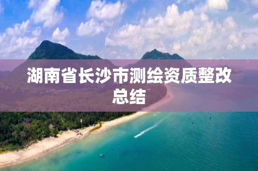 湖南省长沙市测绘资质整改总结 湖南省长沙市测绘资质整改总结
