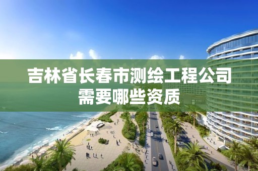 吉林省长春市测绘工程公司需要哪些资质