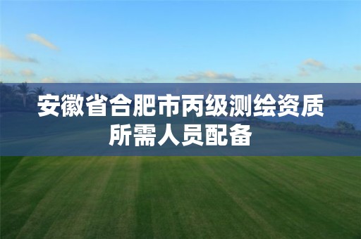 安徽省合肥市丙级测绘资质所需人员配备