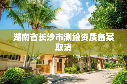 湖南省长沙市测绘资质备案取消