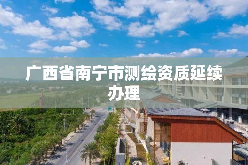 广西省南宁市测绘资质延续办理 广西省南宁市测绘资质延续办理