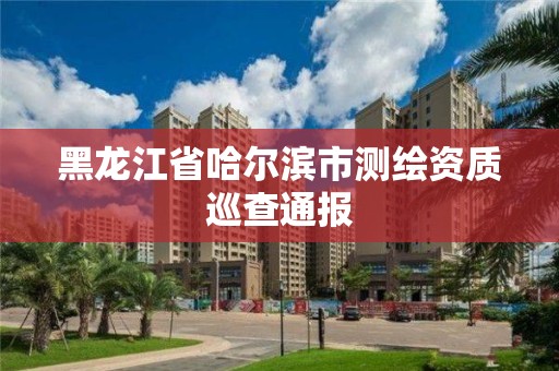 黑龙江省哈尔滨市测绘资质巡查通报